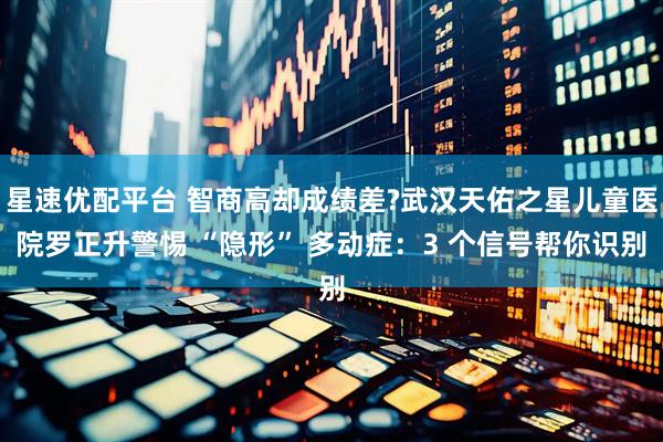 星速优配平台 智商高却成绩差?武汉天佑之星儿童医院罗正升警惕 “隐形” 多动症：3 个信号帮你识别