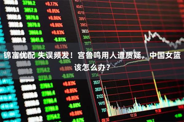 锦富优配 失误频发！宫鲁鸣用人遭质疑，中国女篮该怎么办？