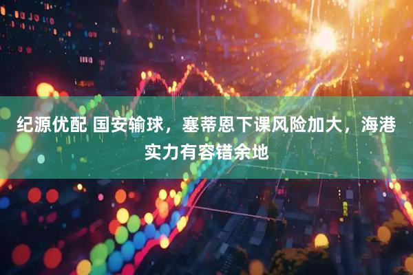 纪源优配 国安输球，塞蒂恩下课风险加大，海港实力有容错余地