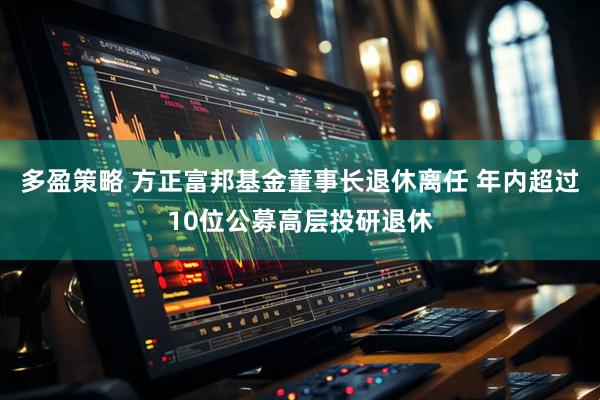 多盈策略 方正富邦基金董事长退休离任 年内超过10位公募高层投研退休