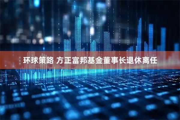 环球策路 方正富邦基金董事长退休离任