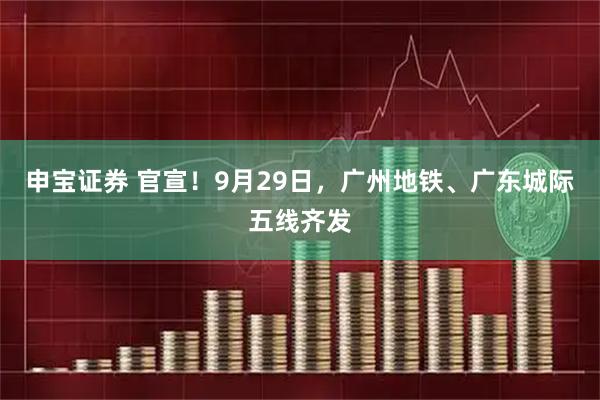 申宝证券 官宣！9月29日，广州地铁、广东城际五线齐发