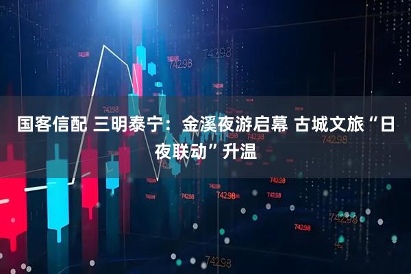 国客信配 三明泰宁：金溪夜游启幕 古城文旅“日夜联动”升温