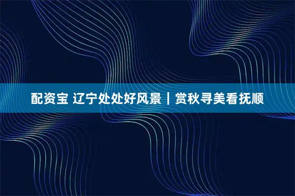配资宝 辽宁处处好风景｜赏秋寻美看抚顺
