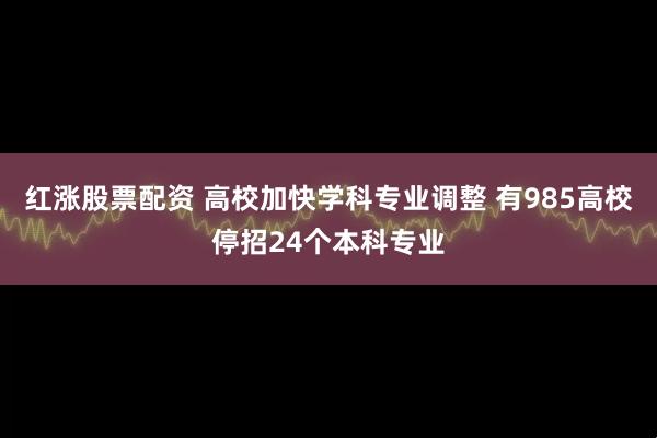红涨股票配资 高校加快学科专业调整 有985高校停招24个本科专业