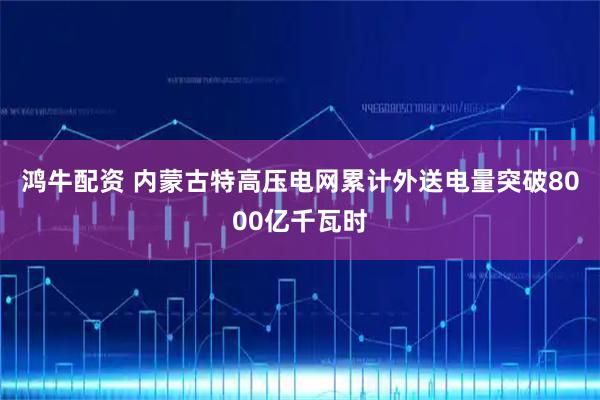 鸿牛配资 内蒙古特高压电网累计外送电量突破8000亿千瓦时