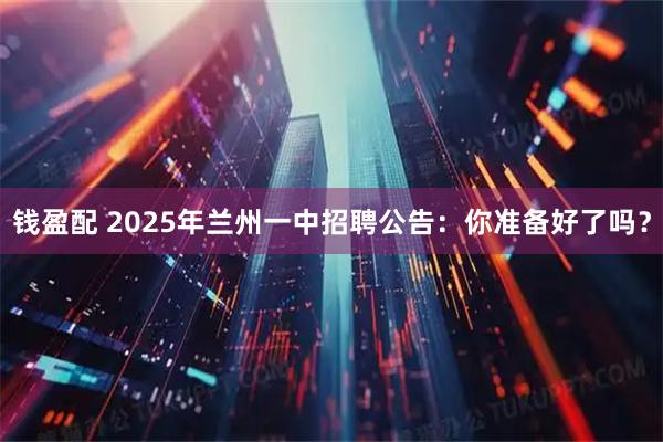 钱盈配 2025年兰州一中招聘公告:你准备好了吗?