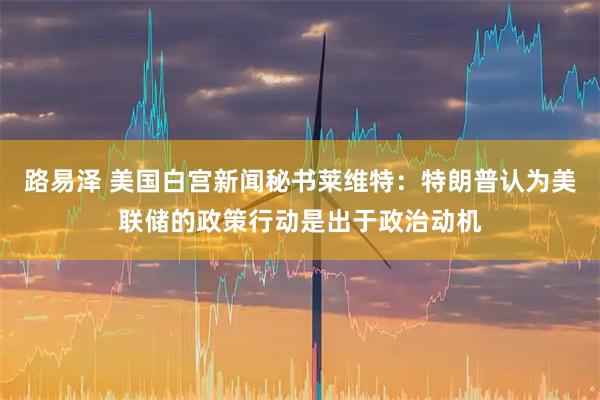 路易泽 美国白宫新闻秘书莱维特：特朗普认为美联储的政策行动是出于政治动机