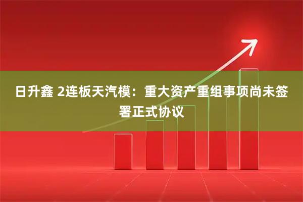 日升鑫 2连板天汽模：重大资产重组事项尚未签署正式协议