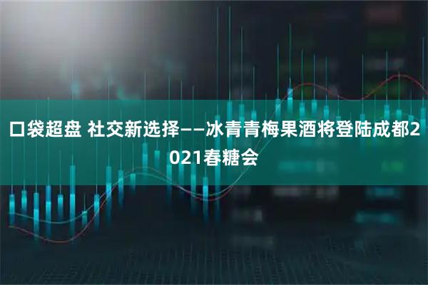 口袋超盘 社交新选择——冰青青梅果酒将登陆成都2021春糖会