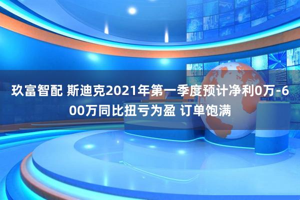 玖富智配 斯迪克2021年第一季度预计净利0万-600万同比扭亏为盈 订单饱满
