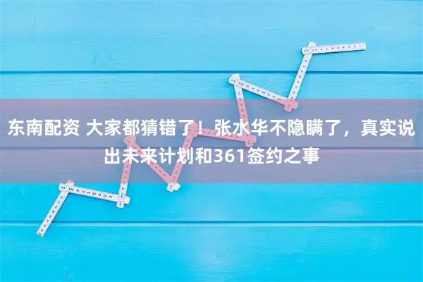 东南配资 大家都猜错了！张水华不隐瞒了，真实说出未来计划和361签约之事