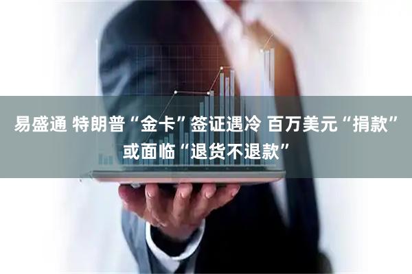 易盛通 特朗普“金卡”签证遇冷 百万美元“捐款”或面临“退货不退款”