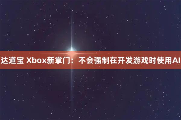 达道宝 Xbox新掌门：不会强制在开发游戏时使用AI